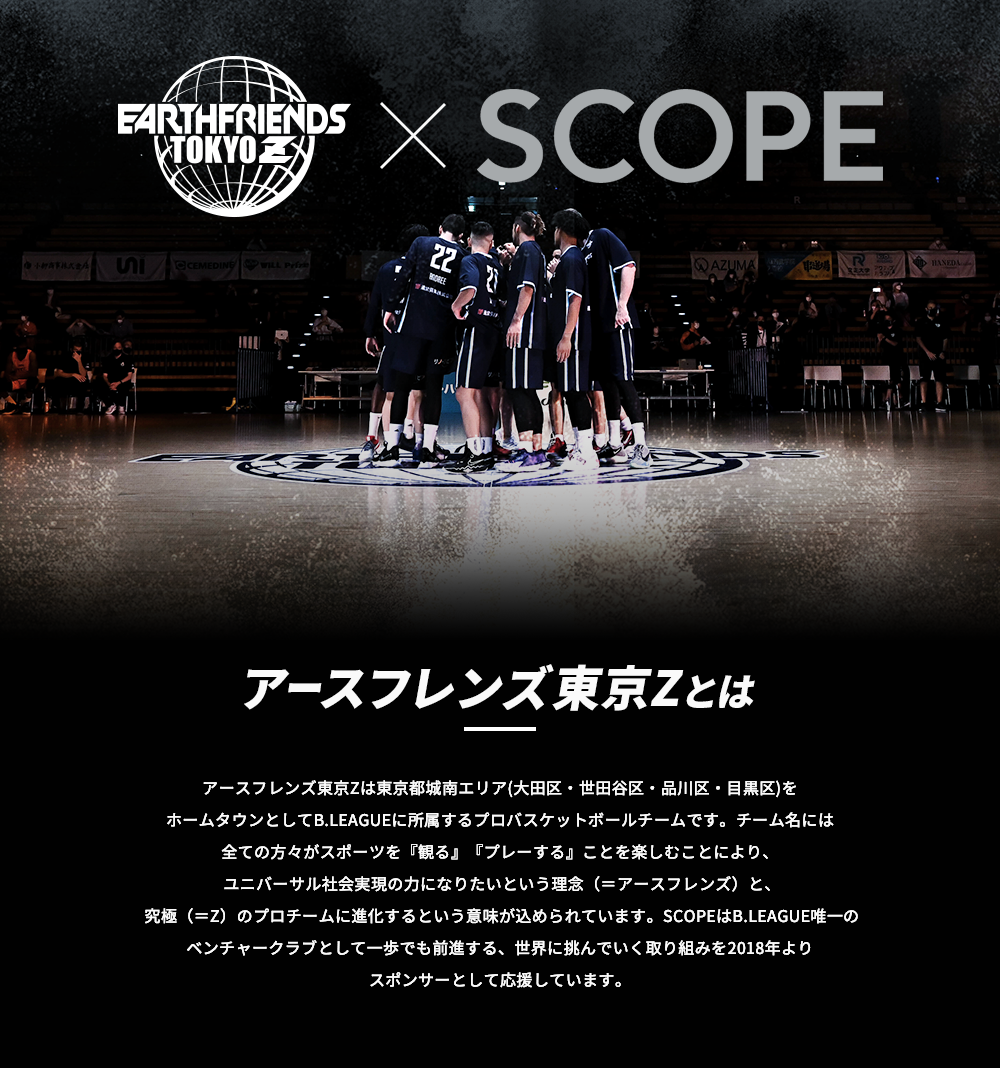 アースフレンズ東京Z×株式会社スコープ|アースフレンズ東京Zとは|アースフレンズ東京Zは東京都城南エリア(大田区・世田谷区・品川区・目黒区)をホームタウンとしてB.LEAGUEに所属するプロバスケットボールチームです。チーム名には全ての方々がスポーツを『観る』『プレーする』ことを楽しむことにより、ユニバーサル社会実現の力になりたいという理念（＝アースフレンズ）と、究極（＝Z）のプロチームに進化するという意味が込められています。SCOPEはB.LEAGUE唯一のベンチャークラブとして一歩でも前進する、世界に挑んでいく取り組みを2018年よりスポンサーとして応援しています。