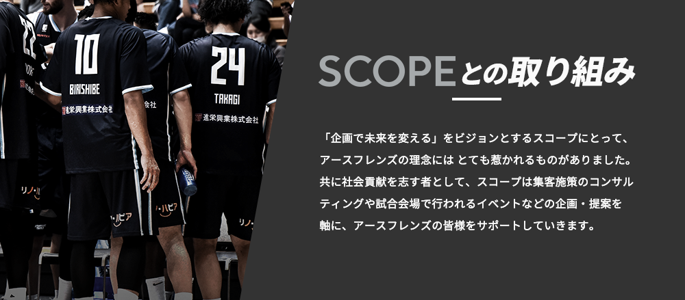 SCOPEとの取り組み|「企画で未来を変える」をビジョンとするスコープにとって、アースフレンズの理念にはとても惹かれるものがありました。共に社会貢献を志す者として、スコープは集客施策のコンサルティングや試合会場で行われるイベントなどの企画・提案を軸に、アースフレンズの皆様をサポートしていきます。